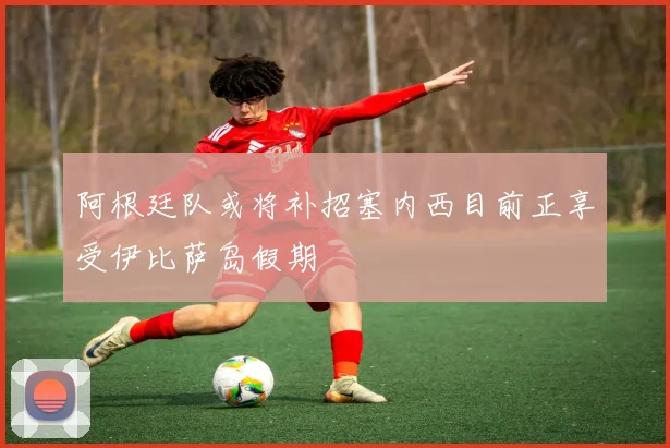 阿根廷队或将补招塞内西目前正享受伊比萨岛假期