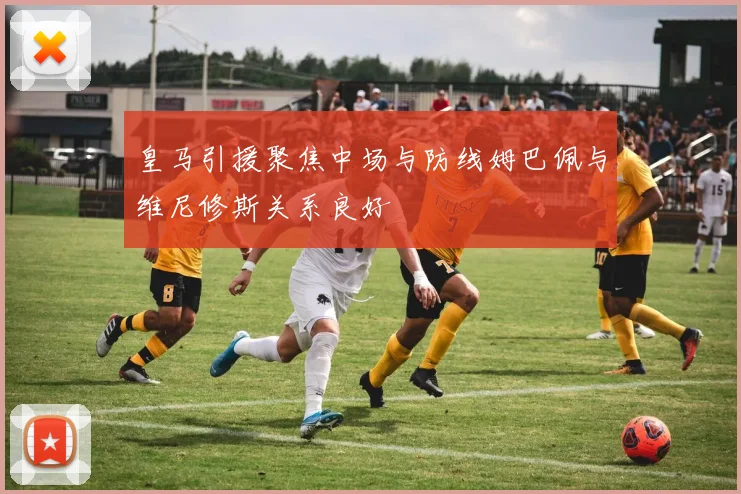 皇马引援聚焦中场与防线姆巴佩与维尼修斯关系良好