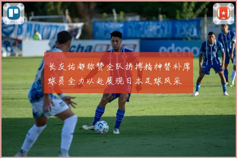 长友佑都称赞全队拼搏精神替补席球员全力以赴展现日本足球风采
