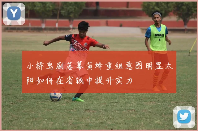 小桥皂剧落幕黄蜂重组意图明显太阳如何在省钱中提升实力
