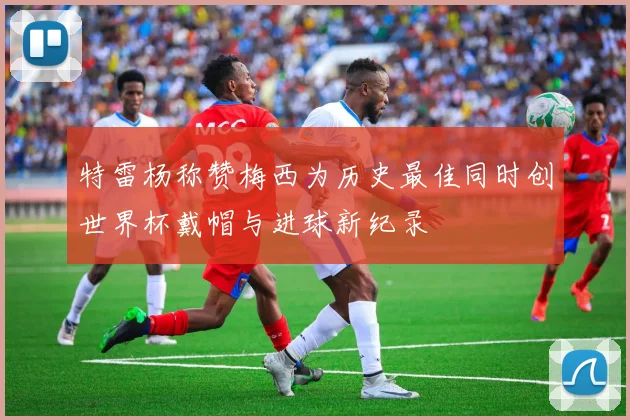 特雷杨称赞梅西为历史最佳同时创世界杯戴帽与进球新纪录