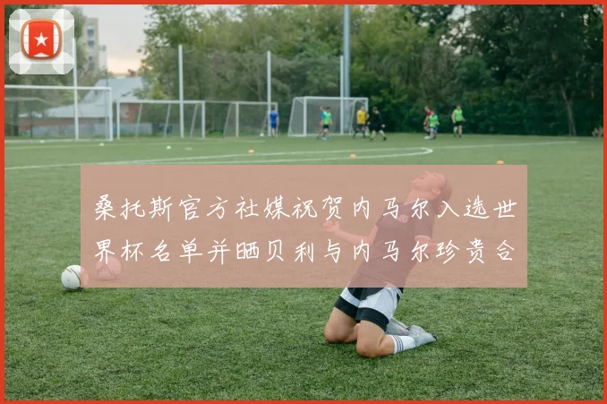 桑托斯官方社媒祝贺内马尔入选世界杯名单并晒贝利与内马尔珍贵合影