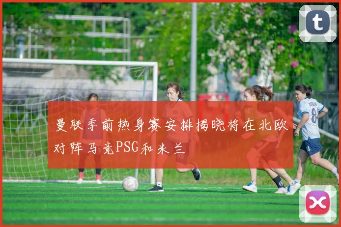 曼联季前热身赛安排揭晓将在北欧对阵马竞PSG和米兰