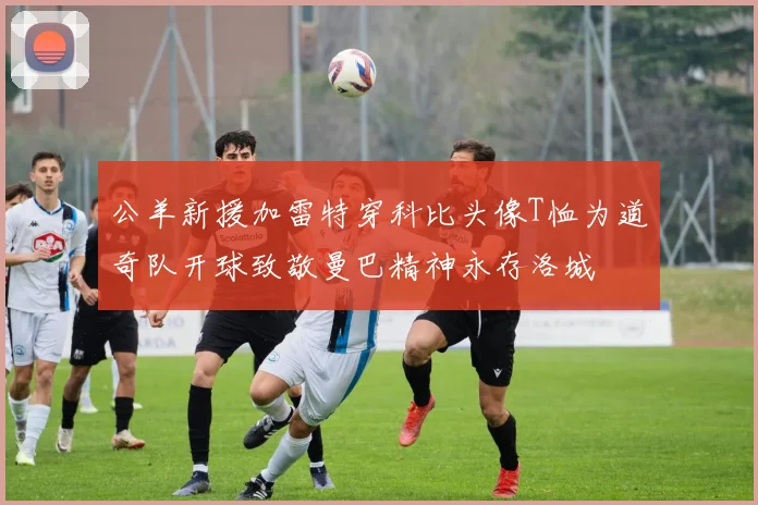 公羊新援加雷特穿科比头像T恤为道奇队开球致敬曼巴精神永存洛城
