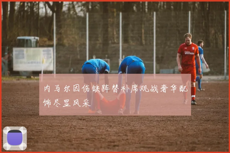 内马尔因伤缺阵替补席观战奢华配饰尽显风采