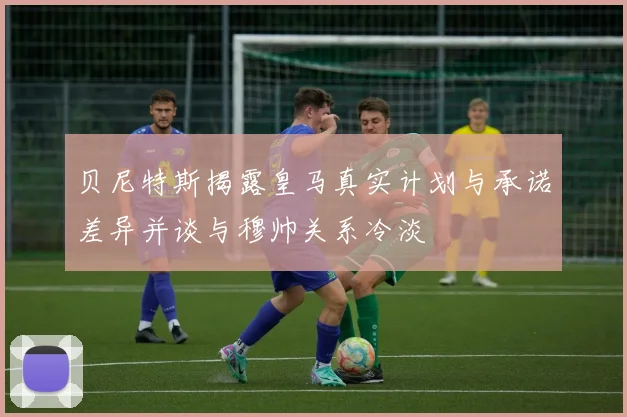 贝尼特斯揭露皇马真实计划与承诺差异并谈与穆帅关系冷淡